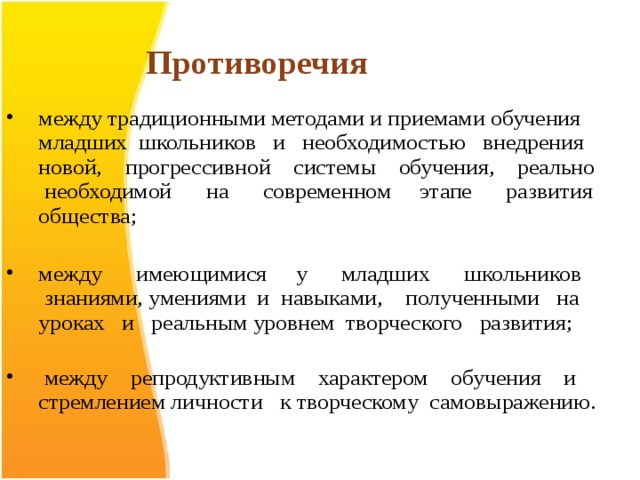 Противоречия между традиционными методами и приемами обучения младших школьников и необходимостью внедрения новой, прогрессивной системы обучения, реально необходимой на современном этапе развития общества;   между имеющимися у младших школьников знаниями, умениями и навыками, полученными на уроках и реальным уровнем творческого развития;    между репродуктивным характером обучения и стремлением личности к творческому самовыражению. 