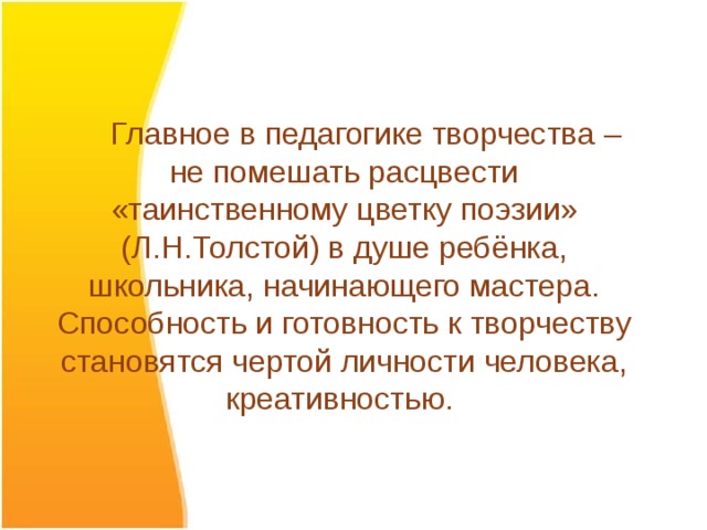  Главное в педагогике творчества – не помешать расцвести «таинственному цветку поэзии» (Л.Н.Толстой) в душе ребёнка, школьника, начинающего мастера. Способность и готовность к творчеству становятся чертой личности человека, креативностью.  