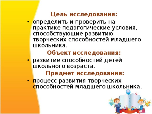 Цель исследования: определить и проверить на практике педагогические условия, способствующие развитию творческих способностей младшего школьника. Объект исследования: развитие способностей детей школьного возраста. Предмет исследования: процесс развития творческих способностей младшего школьника. 