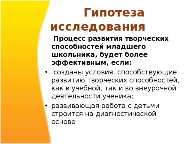  Гипотеза исследования  Процесс развития творческих способностей младшего школьника, будет более эффективным, если:  созданы условия, способствующие развитию творческих способностей, как в учебной, так и во внеурочной деятельности ученика; развивающая работа с детьми строится на диагностической основе 