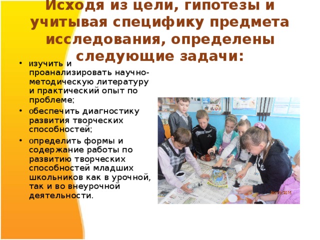  Исходя из цели, гипотезы и учитывая специфику предмета исследования, определены следующие задачи:   и зучить и проанализировать научно-методическую литературу и практический опыт по проблеме ; о беспечить диагностику развития творческих способностей ; о пределить формы и содержание работы по развитию творческих способностей младших школьников как в урочной, так и во внеурочной деятельности. 