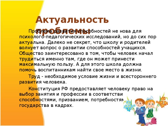 Актуальность проблемы    Проблема развития способностей не нова для психолого-педагогических исследований, но до сих пор актуальна. Далеко не секрет, что школу и родителей волнует вопрос о развитии способностей учащихся. Общество заинтересовано в том, чтобы человек начал трудиться именно там, где он может принести максимальную пользу. А для этого школа должна помочь воспитанникам найти свое место в жизни.  Труд - необходимое условие жизни и всестороннего развития человека.  Конституция РФ предоставляет человеку право на выбор занятия и профессии в соответствии со способностями, призванием, потребностями государства в кадрах. 