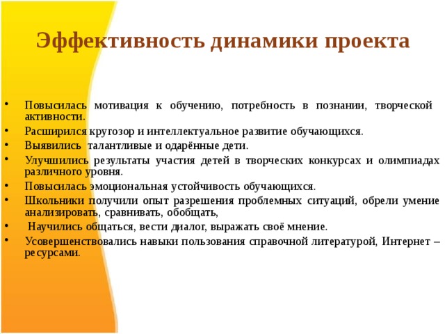 Эффективность динамики проекта   Повысилась мотивация к обучению, потребность в познании, творческой активности. Расширился кругозор и интеллектуальное развитие обучающихся. Выявились талантливые и одарённые дети. Улучшились результаты участия детей в творческих конкурсах и олимпиадах различного уровня. Повысилась эмоциональная устойчивость обучающихся. Школьники получили опыт разрешения проблемных ситуаций, обрели умение анализировать, сравнивать, обобщать,  Научились общаться, вести диалог, выражать своё мнение. Усовершенствовались навыки пользования справочной литературой, Интернет – ресурсами.     
