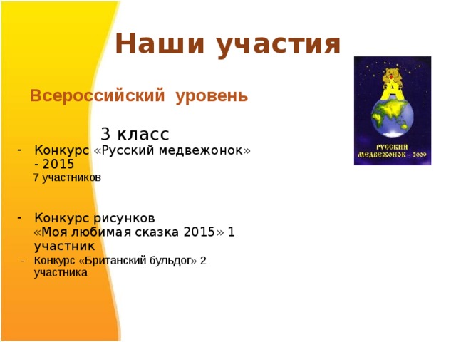 Наши участия  Всероссийский уровень 3 класс Конкурс «Русский медвежонок» - 2015  7 участников Конкурс рисунков  «Моя любимая сказка 2015» 1 участник  - Конкурс «Британский бульдог» 2 участника 