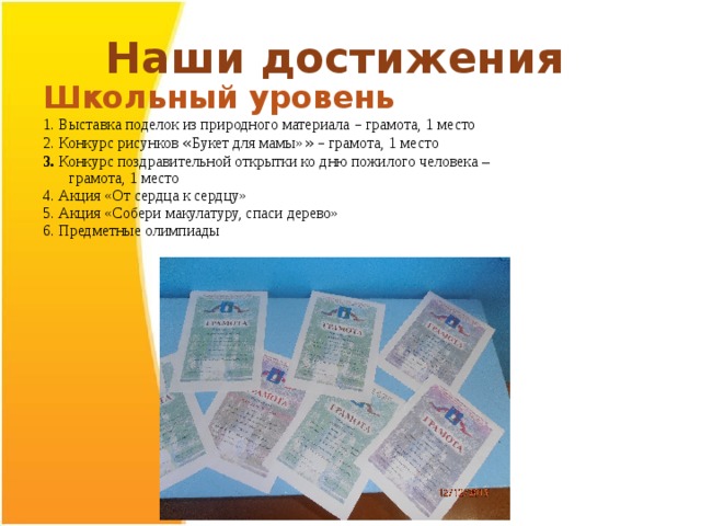 Наши достижения Школьный уровень 1. Выставка поделок из природного материала – грамота, 1 место 2. Конкурс рисунков « Букет для мамы» »  – грамота, 1 место 3. Конкурс поздравительной открытки ко дню пожилого человека – грамота, 1 место 4. Акция «От сердца к сердцу» 5. Акция «Собери макулатуру, спаси дерево» 6. Предметные олимпиады   