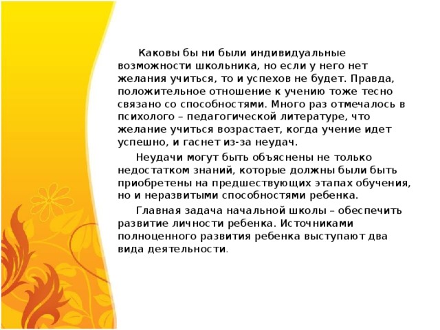  Каковы бы ни были индивидуальные возможности школьника, но если у него нет желания учиться, то и успехов не будет. Правда, положительное отношение к учению тоже тесно связано со способностями. Много раз отмечалось в психолого – педагогической литературе, что желание учиться возрастает, когда учение идет успешно, и гаснет из-за неудач.  Неудачи могут быть объяснены не только недостатком знаний, которые должны были быть приобретены на предшествующих этапах обучения, но и неразвитыми способностями ребенка.  Главная задача начальной школы – обеспечить развитие личности ребенка. Источниками полноценного развития ребенка выступают два вида деятельности .  