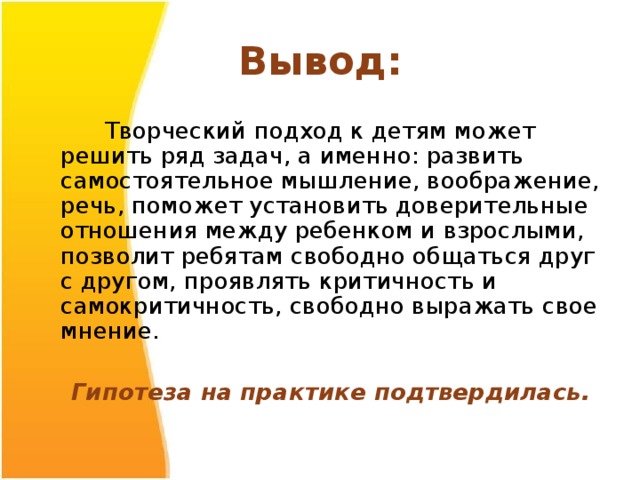 Вывод:  Творческий подход к детям может решить ряд задач, а именно: развить самостоятельное мышление, воображение, речь, поможет установить доверительные отношения между ребенком и взрослыми, позволит ребятам свободно общаться друг с другом, проявлять критичность и самокритичность, свободно выражать свое мнение.  Гипотеза на практике подтвердилась.  
