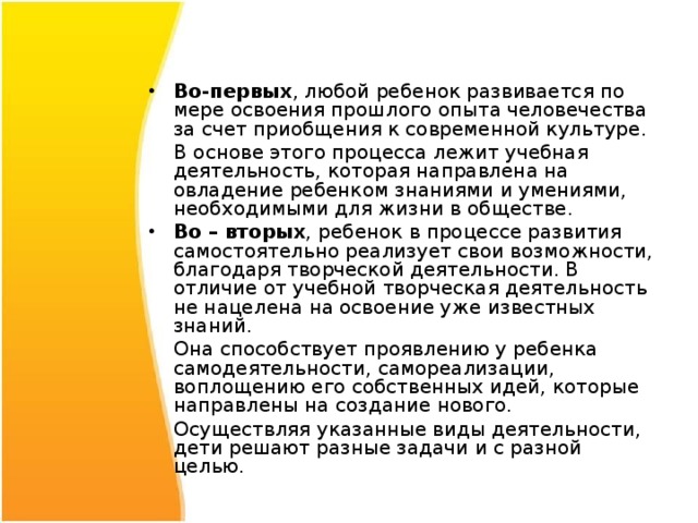 Во-первых , любой ребенок развивается по мере освоения прошлого опыта человечества за счет приобщения к современной культуре.  В основе этого процесса лежит учебная деятельность, которая направлена на овладение ребенком знаниями и умениями, необходимыми для жизни в обществе. Во – вторых , ребенок в процессе развития самостоятельно реализует свои возможности, благодаря творческой деятельности. В отличие от учебной творческая деятельность не нацелена на освоение уже известных знаний.  Она способствует проявлению у ребенка самодеятельности, самореализации, воплощению его собственных идей, которые направлены на создание нового.  Осуществляя указанные виды деятельности, дети решают разные задачи и с разной целью. 