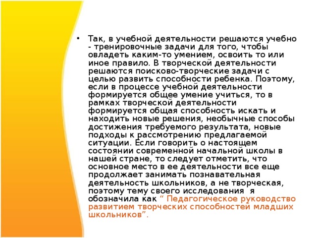 Так, в учебной деятельности решаются учебно - тренировочные задачи для того, чтобы овладеть каким-то умением, освоить то или иное правило. В творческой деятельности решаются поисково-творческие задачи с целью развить способности ребенка. Поэтому, если в процессе учебной деятельности формируется общее умение учиться, то в рамках творческой деятельности формируется общая способность искать и находить новые решения, необычные способы достижения требуемого результата, новые подходы к рассмотрению предлагаемой ситуации. Если говорить о настоящем состоянии современной начальной школы в нашей стране, то следует отметить, что основное место в ее деятельности все еще продолжает занимать познавательная деятельность школьников, а не творческая, поэтому тему своего исследования я обозначила как “ Педагогическое руководство развитием творческих способностей младших школьников”. 