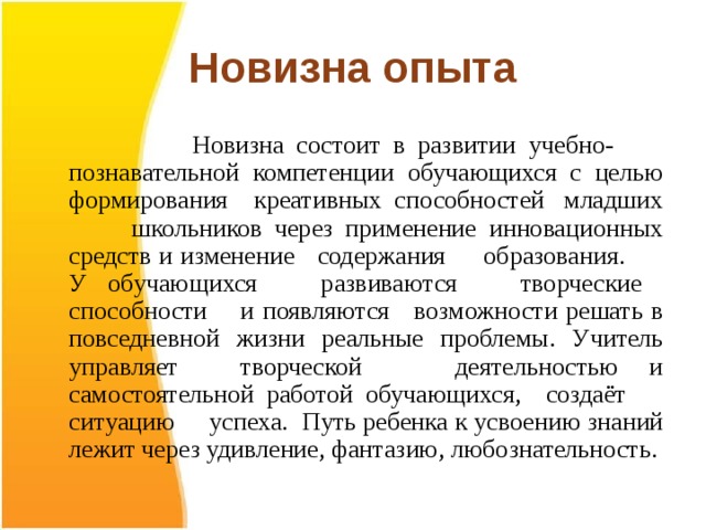 Новизна опыта  Новизна состоит в развитии учебно- познавательной компетенции обучающихся с целью формирования креативных способностей младших школьников через применение инновационных средств и изменение содержания образования. У обучающихся развиваются творческие способности и появляются возможности решать в повседневной жизни реальные проблемы. Учитель управляет творческой деятельностью и самостоятельной работой обучающихся, создаёт ситуацию успеха. Путь ребенка к усвоению знаний лежит через удивление, фантазию, любознательность. 