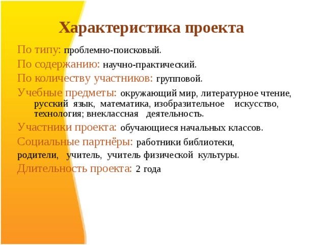 Характеристика проекта  По типу:  проблемно-поисковый. По содержанию:  научно-практический. По количеству участников:  групповой. Учебные предметы: окружающий мир, литературное чтение, русский язык, математика, изобразительное искусство, технология; внеклассная деятельность. Участники проекта:  обучающиеся начальных классов. Социальные партнёры:  работники библиотеки, родители, учитель, учитель физической культуры. Длительность проекта:  2 года   