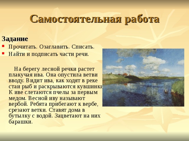 Самостоятельная работа Задание  Прочитать. Озаглавить. Списать. Найти и подписать части речи.  На берегу лесной речки растет плакучая ива. Она опустила ветви вводу. Видит ива, как ходят в реке стаи рыб и раскрываются  кувшинки. К иве слетаются пчелы за первым медом. Весной иву называют вербой. Ребята прибегают к вербе, срезают ветки. Ставят дома в бутылку с водой. Зацветают на них барашки. 