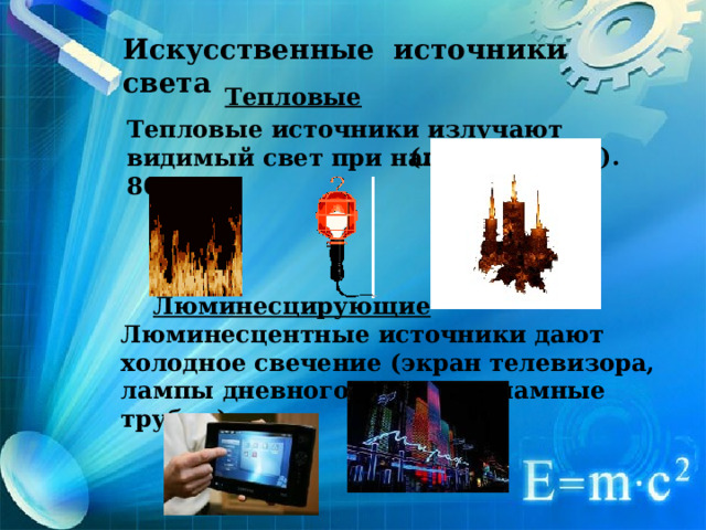 Искусственные источники света Тепловые  Тепловые источники излучают видимый свет при нагреве выше 800 ° C (лампа, свеча). Люминесцирующие Люминесцентные источники дают холодное свечение (экран телевизора, лампы дневного света, рекламные трубки).   