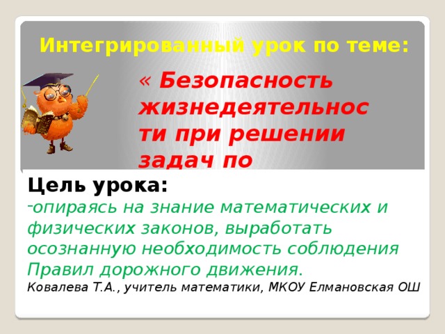 Интегрированный урок по теме: « Безопасность жизнедеятельности при решении задач по математике и физике».          Цель урока: опираясь на знание математических и физических законов, выработать осознанную необходимость соблюдения Правил дорожного движения.  Ковалева Т.А., учитель математики, МКОУ Елмановская ОШ 