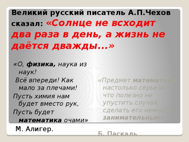 Великий русский писатель А.П.Чехов сказал:  « Солнце не всходит два раза в день, а жизнь не даётся дважды...» « О, физика, наука из наук!   Всё впереди! Как мало за плечами! Пусть химия нам будет вместо рук, Пусть будет математика очами »  М. Алигер. «Предмет математики настолько серьезен, что полезно не упустить случая, сделать его немного занимательным » Б. Паскаль . 