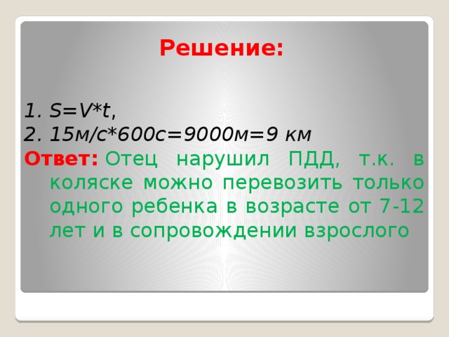Решение:   S=V*t , 15м/с*600с=9000м=9 км Ответ:   Отец нарушил ПДД, т.к. в коляске можно перевозить только одного ребенка в возрасте от 7-12 лет и в сопровождении взрослого 