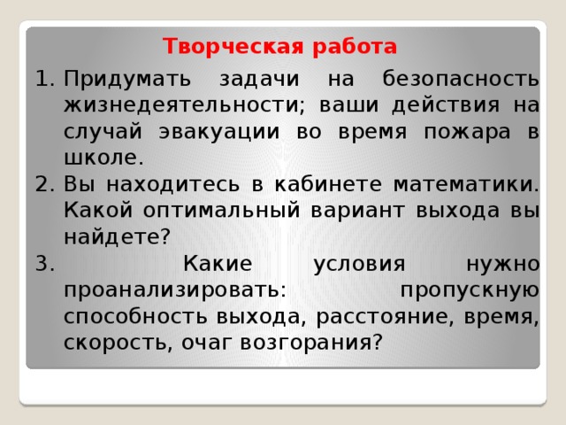 Творческая работа Придумать задачи на безопасность жизнедеятельности; ваши действия на случай эвакуации во время пожара в школе. Вы находитесь в кабинете математики. Какой оптимальный вариант выхода вы найдете?  Какие условия нужно проанализировать: пропускную способность выхода, расстояние, время, скорость, очаг возгорания?  