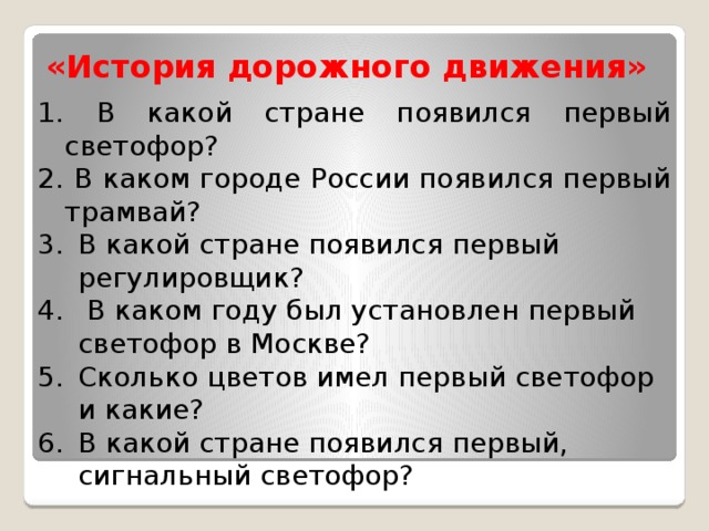 «История дорожного движения»  В какой стране появился первый светофор?  В каком городе России появился первый трамвай? В какой стране появился первый регулировщик?  В каком году был установлен первый светофор в Москве? Сколько цветов имел первый светофор и какие? В какой стране появился первый, сигнальный светофор? 