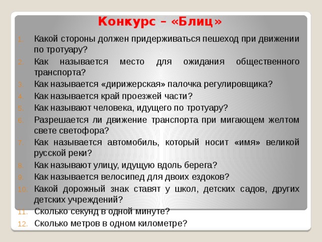 Конкурс – «Блиц» Какой стороны должен придерживаться пешеход при движении по тротуару? Как называется место для ожидания общественного транспорта? Как называется «дирижерская» палочка регулировщика? Как называется край проезжей части? Как называют человека, идущего по тротуару? Разрешается ли движение транспорта при мигающем желтом свете светофора? Как называется автомобиль, который носит «имя» великой русской реки? Как называют улицу, идущую вдоль берега? Как называется велосипед для двоих ездоков? Какой дорожный знак ставят у школ, детских садов, других детских учреждений? Сколько секунд в одной минуте? Сколько метров в одном километре? 