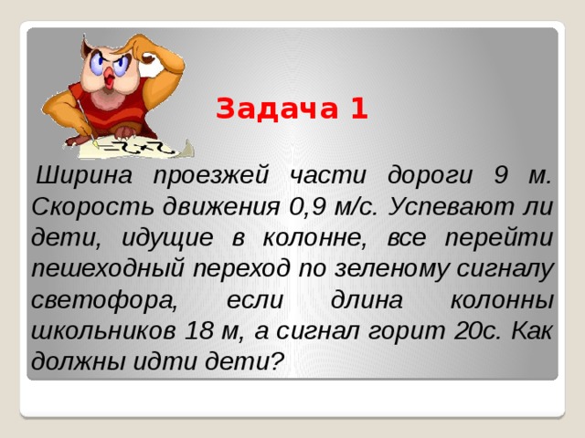 Задача 1   Ширина проезжей части дороги 9 м. Скорость движения 0,9 м/с. Успевают ли дети, идущие в колонне, все перейти пешеходный переход по зеленому сигналу светофора, если длина колонны школьников 18 м, а сигнал горит 20с. Как должны идти дети? 