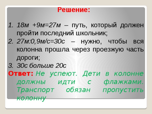 Решение:   18м +9м=27м – путь, который должен пройти последний школьник; 27м:0,9м/с=30с – нужно, чтобы вся колонна прошла через проезжую часть дороги; 30с больше 20с Ответ:   Не успеют. Дети в колонне должны идти с флажками. Транспорт обязан пропустить колонну  