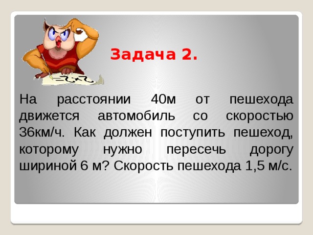  Задача 2.    На расстоянии 40м от пешехода движется автомобиль со скоростью 36км/ч. Как должен поступить пешеход, которому нужно пересечь дорогу шириной 6 м? Скорость пешехода 1,5 м/с. 