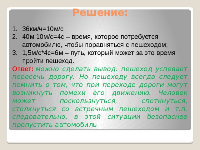 Решение:   36км/ч=10м/с 40м:10м/с=4с – время, которое потребуется автомобилю, чтобы поравняться с пешеходом; 1,5м/с*4с=6м – путь, который может за это время пройти пешеход. Ответ:   можно сделать вывод: пешеход успевает пересечь дорогу. Но пешеходу всегда следует помнить о том, что при переходе дороги могут возникнуть помехи его движению. Человек может поскользнуться, споткнуться, столкнуться со встречным пешеходом и т.п. следовательно, в этой ситуации безопаснее пропустить автомобиль  