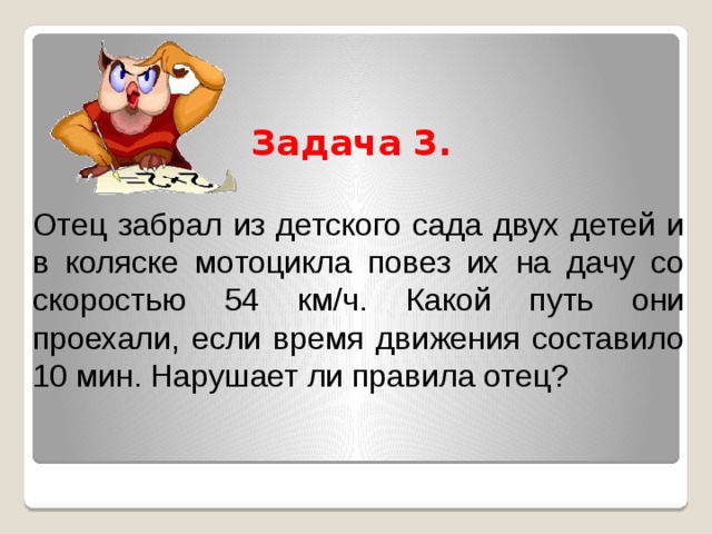 Задача 3.  Отец забрал из детского сада двух детей и в коляске мотоцикла повез их на дачу со скоростью 54 км/ч. Какой путь они проехали, если время движения составило 10 мин. Нарушает ли правила отец? 