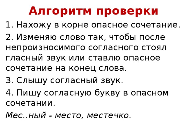 Алгоритм проверки 1. Нахожу в корне опасное сочетание. 2. Изменяю слово так, чтобы после непроизносимого согласного стоял гласный звук или ставлю опасное сочетание на конец слова. 3. Слышу согласный звук. 4. Пишу согласную букву в опасном сочетании. Мес..ный - место, местечко.  