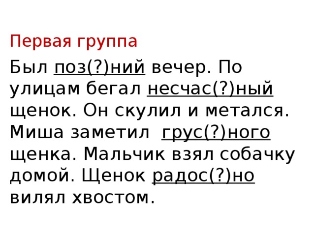 Первая группа Был поз(?)ний вечер. По улицам бегал несчас(?)ный щенок. Он скулил и метался. Миша заметил грус(?)ного щенка. Мальчик взял собачку домой. Щенок радос(?)но вилял хвостом. 
