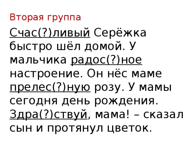 Вторая группа Счас(?)ливый Серёжка быстро шёл домой. У мальчика радос(?)ное настроение. Он нёс маме прелес(?)ную розу. У мамы сегодня день рождения. Здра(?)ствуй , мама! – сказал сын и протянул цветок. 