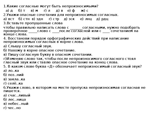 1.Какие согласные могут быть непроизносимыми?  а) д б) т в) м г) л д) в е) ф ж) c 2.Укажи опасные сочетания для непроизносимых согласных. а) вст б) стн в) здн г) стр д) зск е) лнц д) рдц 3.Вставьте пропущенные слова чтобы правильно написать слова с _______согласными, нужно подобрать проверочное _____слово с ____после согласной или с ____ сочетанием на конце слова. 4. Восстанови порядок орфографических действий при написание непроизносимых согласных в корне слова. а) Слышу согласный звук. б) Нахожу в корне опасное сочетание. в) Пишу согласную букву в опасном сочетании. г)Изменяю слово так, чтобы после непроизносимого согласного стоял гласный звук или ставлю опасное сочетание на конец слова. 5. В каком слове буква «Д» обозначает непроизносимый согласный звук? а) ло..ка б) поз..ний в) закла..ка г) селё..ка 6.Укажи слово, в котором на месте пропуска непроизносимая согласная не пишется. а) счас..ливый б) лес..ница в) небес..ный г) чес..но 