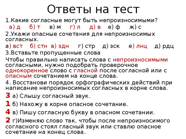 Ответы на тест 1.Какие согласные могут быть непроизносимыми?  а) д б) т в) м г) л д) в е) ф ж) c 2.Укажи опасные сочетания для непроизносимых согласных. а ) вст б) стн в) здн г) стр д) зск е ) лнц д) рдц 3.Вставьте пропущенные слова Чтобы правильно написать слова с непроизносимыми согласными, нужно подобрать проверочное однокоренное слово с гласной после согласной или с опасным сочетанием на конце слова. 4. Восстанови порядок орфографических действий при написание непроизносимых согласных в корне слова. 3 а) Слышу согласный звук. 1 б) Нахожу в корне опасное сочетание. 4 в) Пишу согласную букву в опасном сочетании. 2 г)Изменяю слово так, чтобы после непроизносимого согласного стоял гласный звук или ставлю опасное сочетание на конец слова. 