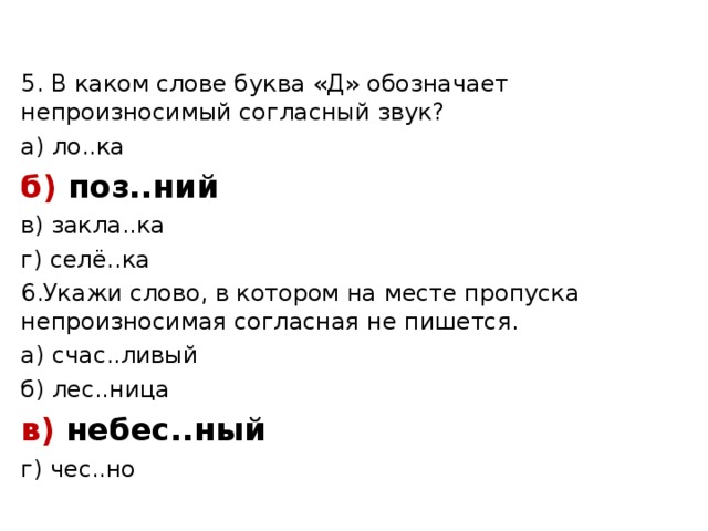 5. В каком слове буква «Д» обозначает непроизносимый согласный звук? а) ло..ка б) поз..ний в) закла..ка г) селё..ка 6.Укажи слово, в котором на месте пропуска непроизносимая согласная не пишется. а) счас..ливый б) лес..ница в) небес..ный г) чес..но 