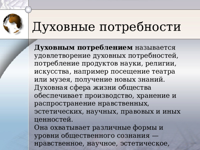Духовные потребности Духовным потреблением называется удовлетворение духовных потребностей, потребление продуктов науки, религии, искусства, например посещение театра или музея, получение новых знаний. Духовная сфера жизни общества обеспечивает производство, хранение и распространение нравственных, эстетических, научных, правовых и иных ценностей. Она охватывает различные формы и уровни общественного сознания — нравственное, научное, эстетическое, религиозное, правовое 