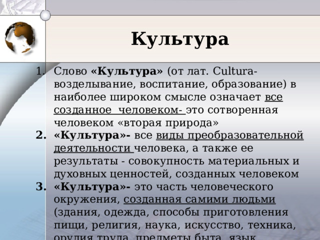  Культура    Слово «Культура» ( от лат. Cultura- возделывание, воспитание, образование) в наиболее широком смысле означает все созданное человеком- это сотворенная человеком «вторая природа» «Культура»- все виды преобразовательной деятельности человека, а также ее результаты - совокупность материальных и духовных ценностей, созданных человеком «Культура»- это часть человеческого окружения, созданная самими людьми (здания, одежда, способы приготовления пищи, религия, наука, искусство, техника, орудия труда, предметы быта, язык, традиции и многое другое)»- американский культуролог 