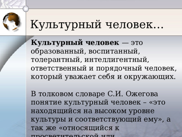 Культурный человек… Культурный человек — это образованный, воспитанный, толерантный, интеллигентный, ответственный и порядочный человек, который уважает себя и окружающих. В толковом словаре С.И. Ожегова понятие культурный человек – «это находящийся на высоком уровне культуры и соответствующий ему», а так же «относящийся к просветительской или интеллектуальной деятельности». 