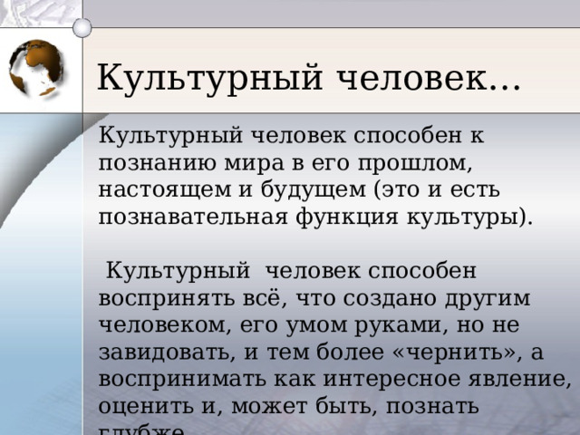 Культурный человек… Культурный человек способен к познанию мира в его прошлом, настоящем и будущем (это и есть познавательная функция культуры).  Культурный человек способен воспринять всё, что создано другим человеком, его умом руками, но не завидовать, и тем более «чернить», а воспринимать как интересное явление, оценить и, может быть, познать глубже. 