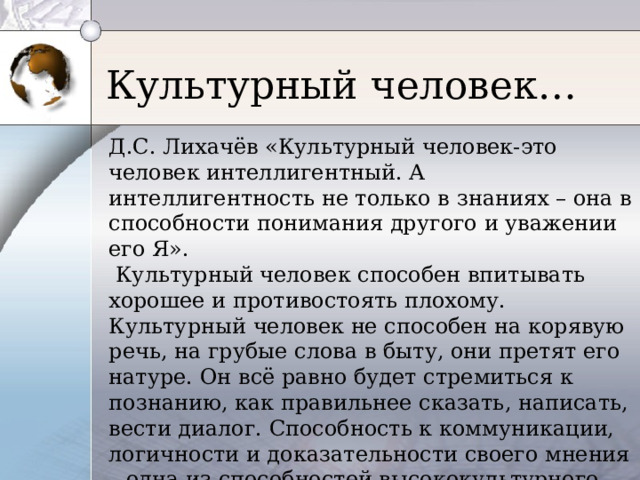 Культурный человек… Д.С. Лихачёв «Культурный человек-это человек интеллигентный. А интеллигентность не только в знаниях – она в способности понимания другого и уважении его Я».  Культурный человек способен впитывать хорошее и противостоять плохому. Культурный человек не способен на корявую речь, на грубые слова в быту, они претят его натуре. Он всё равно будет стремиться к познанию, как правильнее сказать, написать, вести диалог. Способность к коммуникации, логичности и доказательности своего мнения – одна из способностей высококультурного человека.  