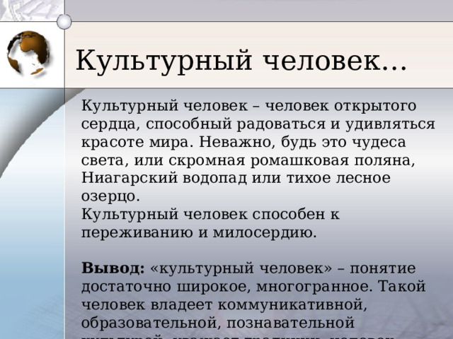 Культурный человек… Культурный человек – человек открытого сердца, способный радоваться и удивляться красоте мира. Неважно, будь это чудеса света, или скромная ромашковая поляна, Ниагарский водопад или тихое лесное озерцо. Культурный человек способен к переживанию и милосердию. Вывод: «культурный человек» – понятие достаточно широкое, многогранное. Такой человек владеет коммуникативной, образовательной, познавательной культурой, уважает традиции, человек открытый миру. 