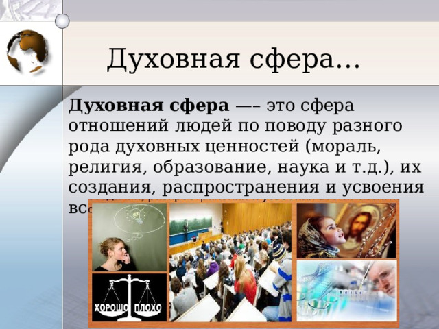 Духовная сфера… Духовная сфера —– это сфера отношений людей по поводу разного рода духовных ценностей (мораль, религия, образование, наука и т.д.), их создания, распространения и усвоения всеми слоями общества. 