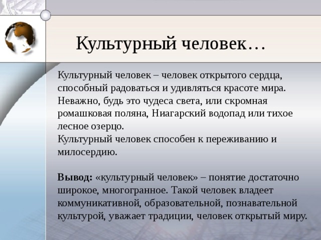 Культурный человек… Культурный человек – человек открытого сердца, способный радоваться и удивляться красоте мира. Неважно, будь это чудеса света, или скромная ромашковая поляна, Ниагарский водопад или тихое лесное озерцо. Культурный человек способен к переживанию и милосердию. Вывод: «культурный человек» – понятие достаточно широкое, многогранное. Такой человек владеет коммуникативной, образовательной, познавательной культурой, уважает традиции, человек открытый миру.
