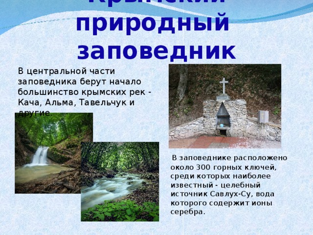 Крымский природный  заповедник В центральной части заповедника берут начало большинство крымских рек - Кача, Альма, Тавельчук и другие.  В заповеднике расположено около 300 горных ключей, среди которых наиболее известный - целебный источник Савлух-Су, вода которого содержит ионы серебра.   