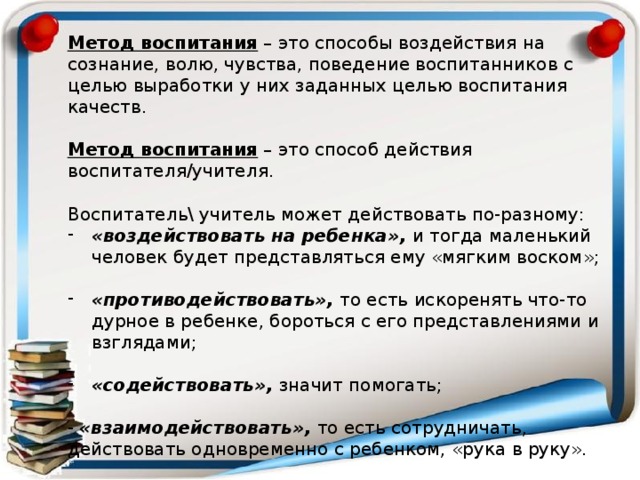 Метод воспитания – это способы воздействия на сознание, волю, чувства, поведение воспитанников с целью выработки у них заданных целью воспитания качеств. Метод воспитания – это способ действия воспитателя/учителя. Воспитатель\ учитель может действовать по-разному: «воздействовать на ребенка», и тогда маленький человек будет представляться ему «мягким воском»; «противодействовать», то есть искоренять что-то дурное в ребенке, бороться с его представлениями и взглядами; «содействовать», значит помогать; - «взаимодействовать», то есть сотрудничать, действовать одновременно с ребенком, «рука в руку». 