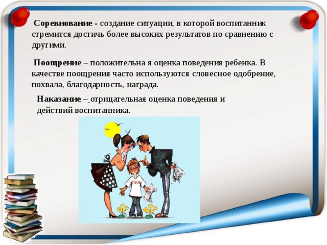  Соревнование - создание ситуации, в которой воспитанник стремится достичь более высоких результатов по сравнению с другими.  Поощрение – положительна я оценка поведения ребенка. В качестве поощрения часто используются словесное одобрение, похвала, благодарность, награда. Наказание –  отрицательная оценка поведения и действий воспитанника. 