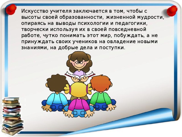 Искусство учителя заключается в том, чтобы с высоты своей образованности, жизненной мудрости, опираясь на выводы психологии и педагогики, творчески используя их в своей повседневной работе, чутко понимать этот мир, побуждать, а не принуждать своих учеников на овладение новыми знаниями, на добрые дела и поступки. 