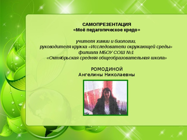 САМОПРЕЗЕНТАЦИЯ «Моё педагогическое кредо» учителя химии и биологии, руководителя кружка «Исследователи окружающей среды» филиала МБОУ СОШ №1 «Октябрьская средняя общеобразовательная школа» РОМОДИНОЙ Ангелины Николаевны 