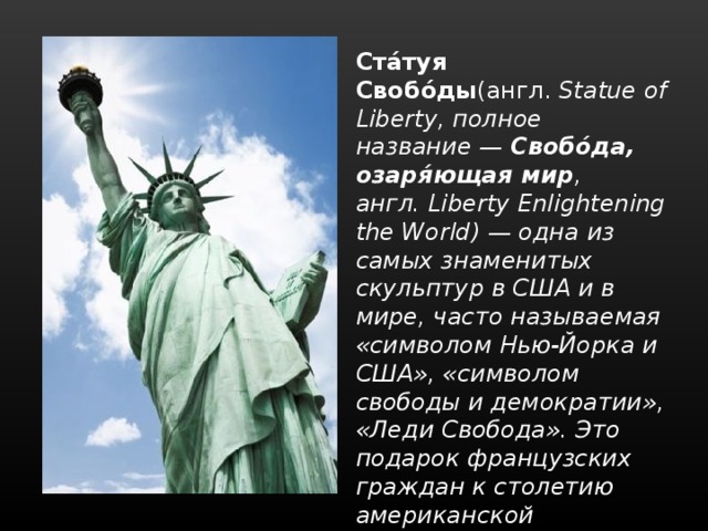 Ста́туя Свобо́ды (англ.  Statue of Liberty, полное название — Свобо́да, озаря́ющая мир , англ. Liberty Enlightening the World) — одна из самых знаменитых скульптур в США и в мире, часто называемая «символом Нью-Йорка и США», «символом свободы и демократии», «Леди Свобода». Это подарок французских граждан к столетию американской революции. 