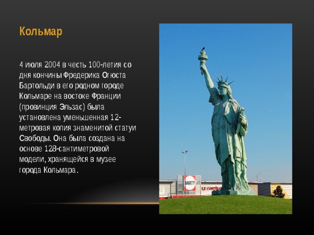 Кольмар   4 июля 2004 в честь 100-летия со дня кончины Фредерика Огюста Бартольди в его родном городе Кольмаре на востоке Франции (провинция Эльзас) была установлена уменьшенная 12-метровая копия знаменитой статуи Свободы. Она была создана на основе 128-сантиметровой модели, хранящейся в музее города Кольмара. 