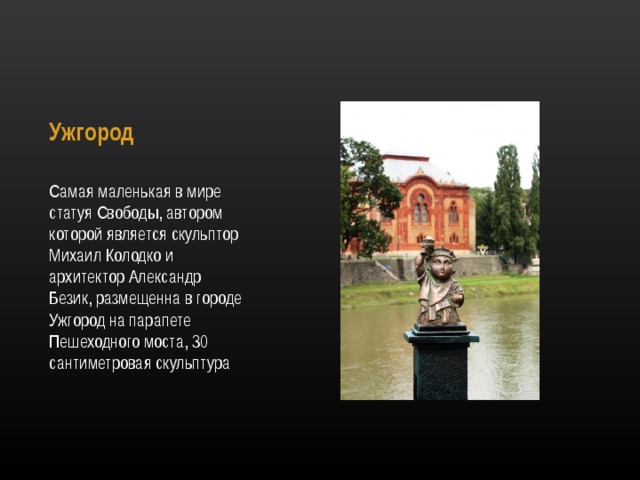 Ужгород   Самая маленькая в мире статуя Свободы, автором которой является скульптор Михаил Колодко и архитектор Александр Безик, размещенна в городе Ужгород на парапете Пешеходного моста, 30 сантиметровая скульптура 